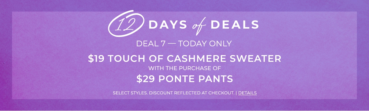 12 days of deals. Deal 7 - Today Only. $19 Touch of Cashmere Sweater with the purchase of $29 Ponte Pants. Select Styles. Discount reflected at checkout. Details.