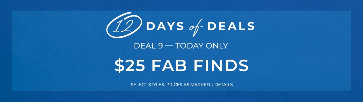 12 days of deals. Deal 9 - Today Only - $25 Fab Finds. Select Styles. Prices as Marked. Details.