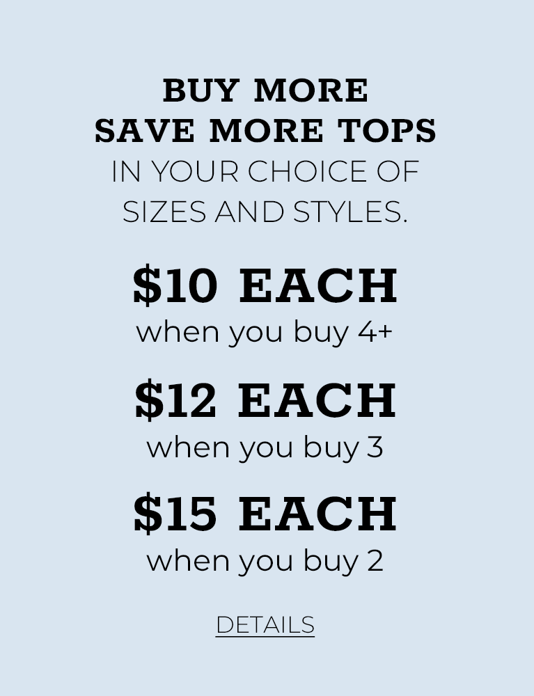 Buy More Save More Tops In your choice of Sizes and Styles. $10 Each when you buy 4+. $12 Each when you buy 3. $15 Each when you buy 2. Click for Details